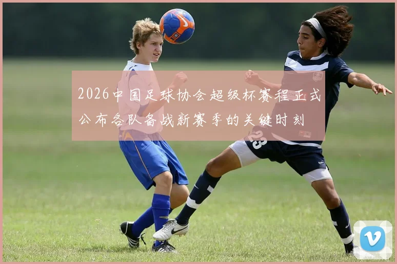 2026中国足球协会超级杯赛程正式公布各队备战新赛季的关键时刻