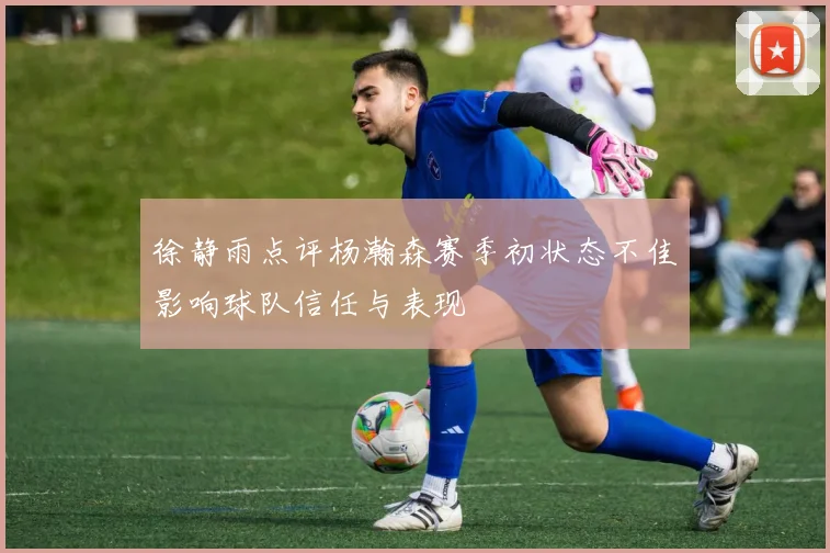 徐静雨点评杨瀚森赛季初状态不佳影响球队信任与表现