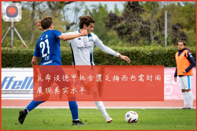 瓦希谈德甲机会匮乏梅西也需时间展现真实水平