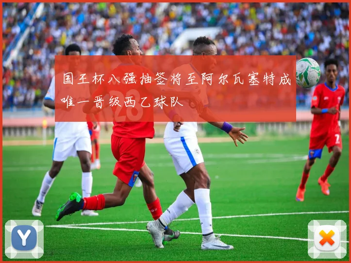 国王杯八强抽签将至阿尔瓦塞特成唯一晋级西乙球队
