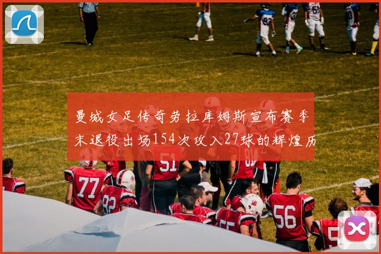 曼城女足传奇劳拉库姆斯宣布赛季末退役出场154次攻入27球的辉煌历程