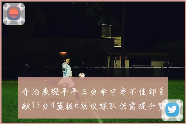 乔治表现平平三分命中率不佳却贡献15分4篮板6助攻球队仍需提升整体状态