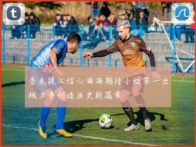 吾米提江信心满满期待小组第一出线力争创造历史新篇章