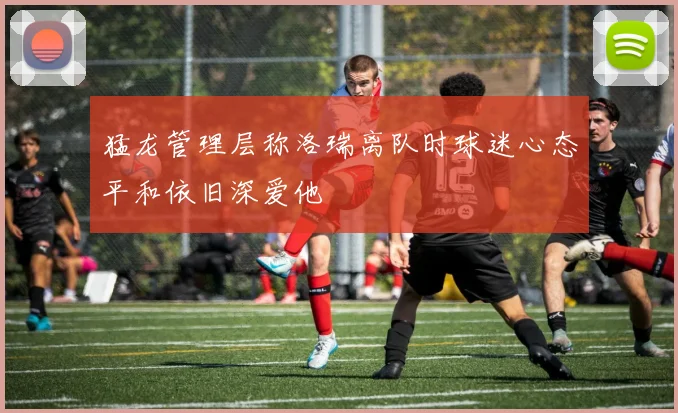 猛龙管理层称洛瑞离队时球迷心态平和依旧深爱他