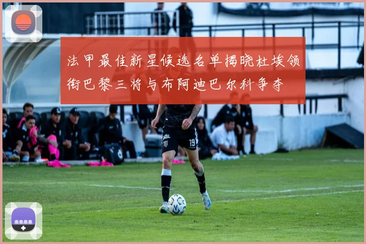 法甲最佳新星候选名单揭晓杜埃领衔巴黎三将与布阿迪巴尔科争夺